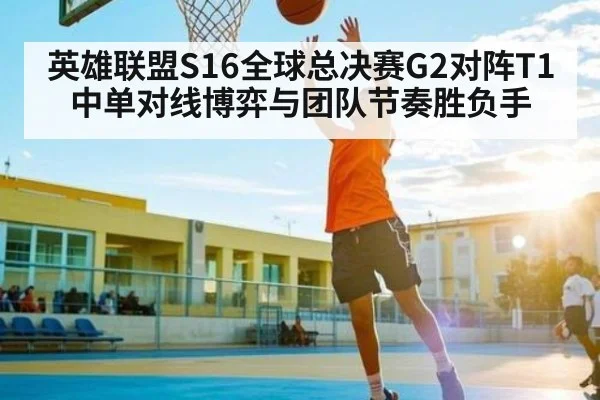英雄联盟S16全球总决赛G2对阵T1中单对线博弈与团队节奏胜负手 - kaiyun