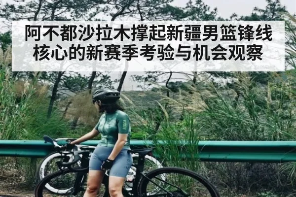 阿不都沙拉木撑起新疆男篮锋线核心的新赛季考验与机会观察