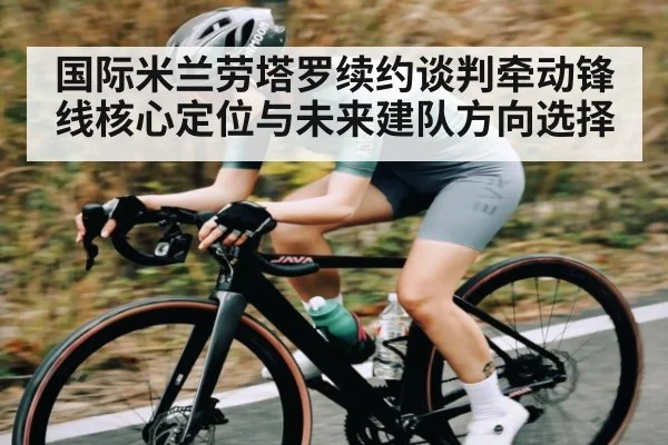 国际米兰劳塔罗续约谈判牵动锋线核心定位与未来建队方向选择